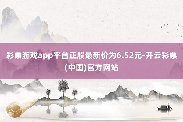 彩票游戏app平台正股最新价为6.52元-开云彩票(中国)官方网站