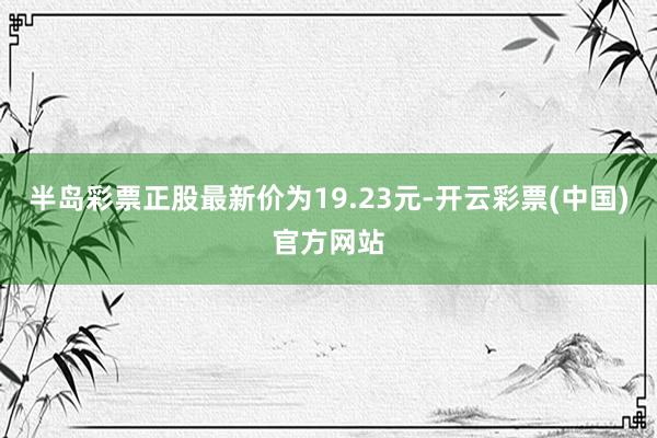 半岛彩票正股最新价为19.23元-开云彩票(中国)官方网站