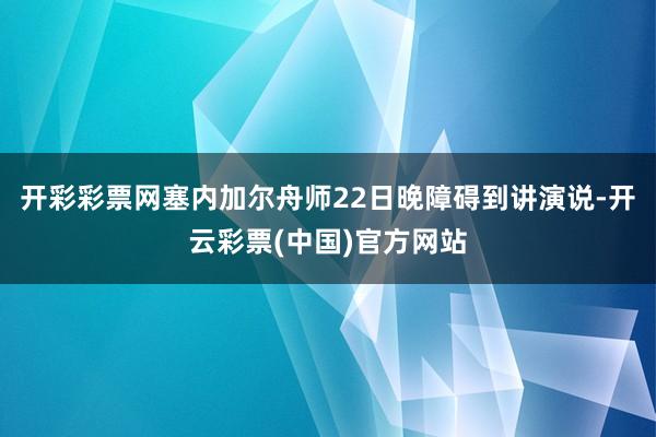 开彩彩票网塞内加尔舟师22日晚障碍到讲演说-开云彩票(中国)官方网站