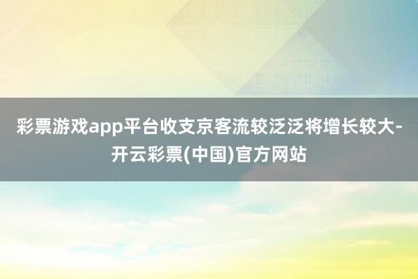 彩票游戏app平台收支京客流较泛泛将增长较大-开云彩票(中国)官方网站