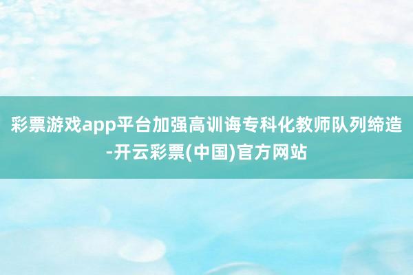 彩票游戏app平台加强高训诲专科化教师队列缔造-开云彩票(中国)官方网站