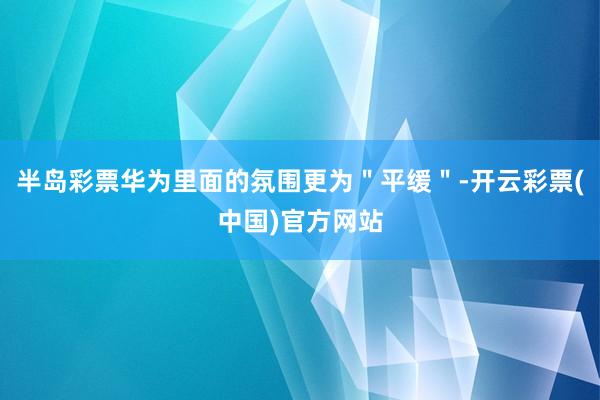 半岛彩票华为里面的氛围更为＂平缓＂-开云彩票(中国)官方网站