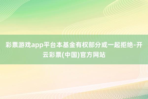 彩票游戏app平台本基金有权部分或一起拒绝-开云彩票(中国)官方网站