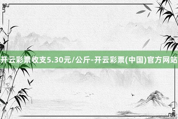 开云彩票收支5.30元/公斤-开云彩票(中国)官方网站