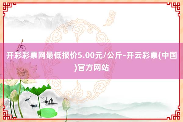 开彩彩票网最低报价5.00元/公斤-开云彩票(中国)官方网站