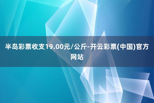 半岛彩票收支19.00元/公斤-开云彩票(中国)官方网站