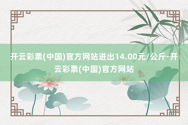 开云彩票(中国)官方网站进出14.00元/公斤-开云彩票(中国)官方网站