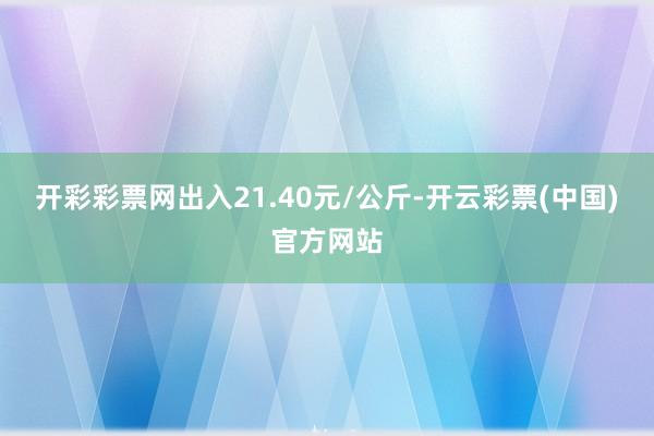 开彩彩票网出入21.40元/公斤-开云彩票(中国)官方网站