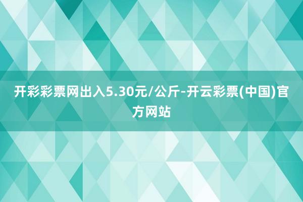 开彩彩票网出入5.30元/公斤-开云彩票(中国)官方网站