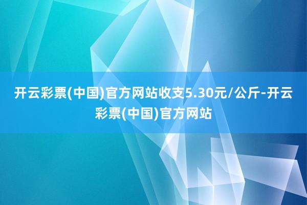 开云彩票(中国)官方网站收支5.30元/公斤-开云彩票(中国)官方网站