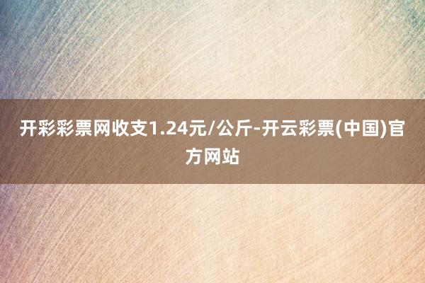 开彩彩票网收支1.24元/公斤-开云彩票(中国)官方网站