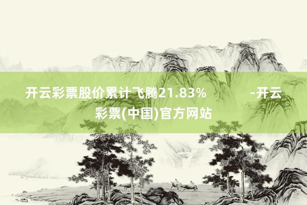 开云彩票股价累计飞腾21.83%            -开云彩票(中国)官方网站