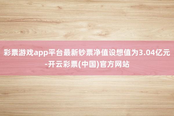 彩票游戏app平台最新钞票净值设想值为3.04亿元-开云彩票(中国)官方网站