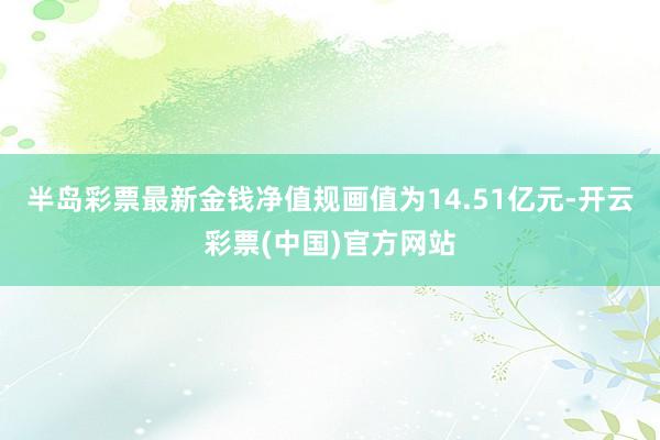 半岛彩票最新金钱净值规画值为14.51亿元-开云彩票(中国)官方网站