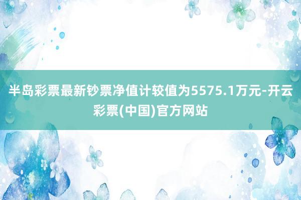 半岛彩票最新钞票净值计较值为5575.1万元-开云彩票(中国)官方网站