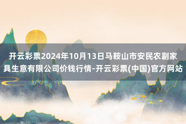 开云彩票2024年10月13日马鞍山市安民农副家具生意有限公司价钱行情-开云彩票(中国)官方网站