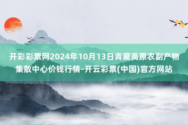 开彩彩票网2024年10月13日青藏高原农副产物集散中心价钱行情-开云彩票(中国)官方网站