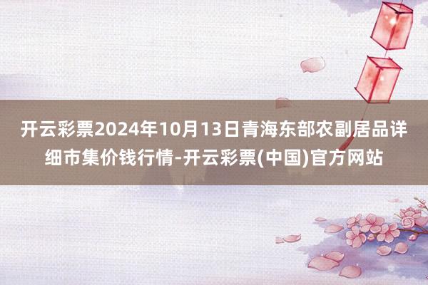 开云彩票2024年10月13日青海东部农副居品详细市集价钱行情-开云彩票(中国)官方网站