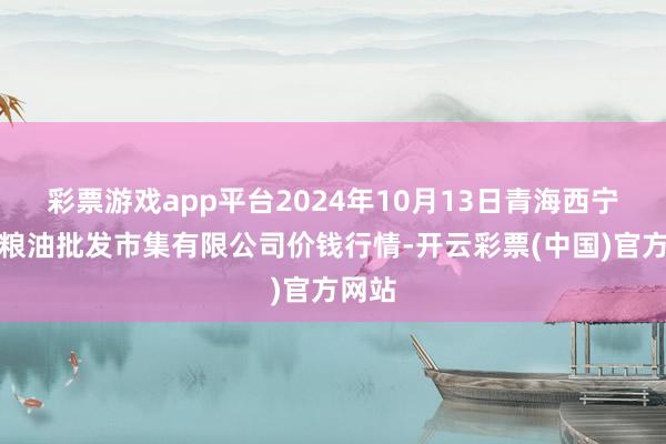 彩票游戏app平台2024年10月13日青海西宁仁杰粮油批发市集有限公司价钱行情-开云彩票(中国)官方网站