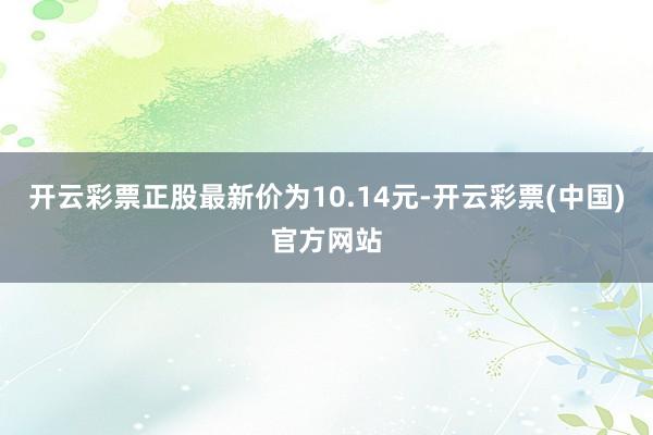 开云彩票正股最新价为10.14元-开云彩票(中国)官方网站