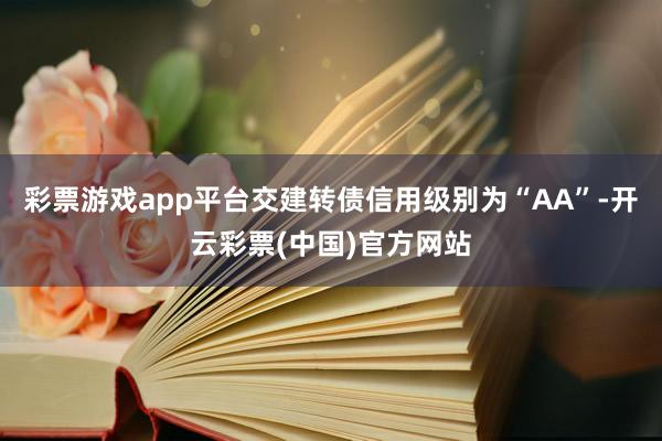 彩票游戏app平台交建转债信用级别为“AA”-开云彩票(中国)官方网站