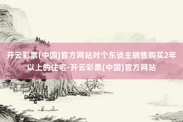 开云彩票(中国)官方网站对个东谈主销售购买2年以上的住宅-开云彩票(中国)官方网站