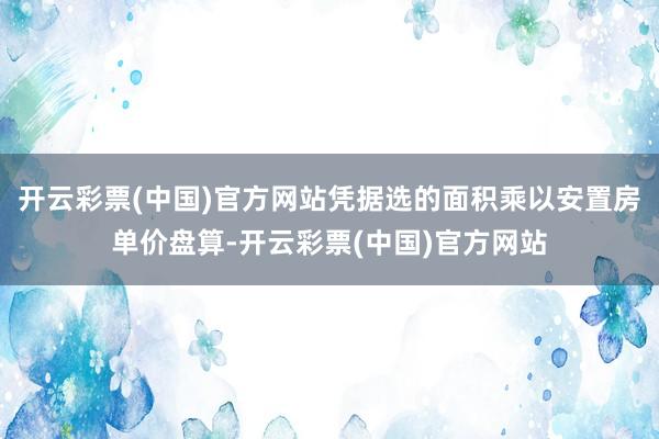 开云彩票(中国)官方网站凭据选的面积乘以安置房单价盘算-开云彩票(中国)官方网站