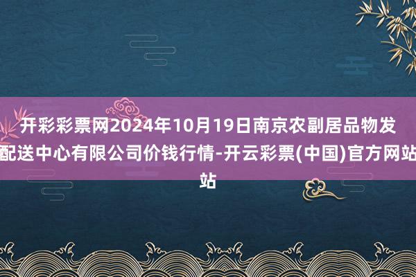 开彩彩票网2024年10月19日南京农副居品物发配送中心有限公司价钱行情-开云彩票(中国)官方网站