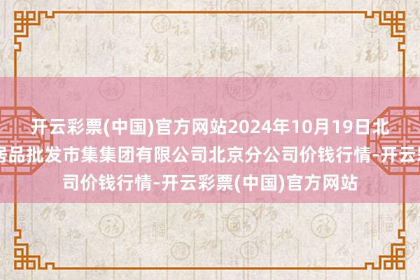 开云彩票(中国)官方网站2024年10月19日北京顺鑫石门海外农居品批发市集集团有限公司北京分公司价钱行情-开云彩票(中国)官方网站