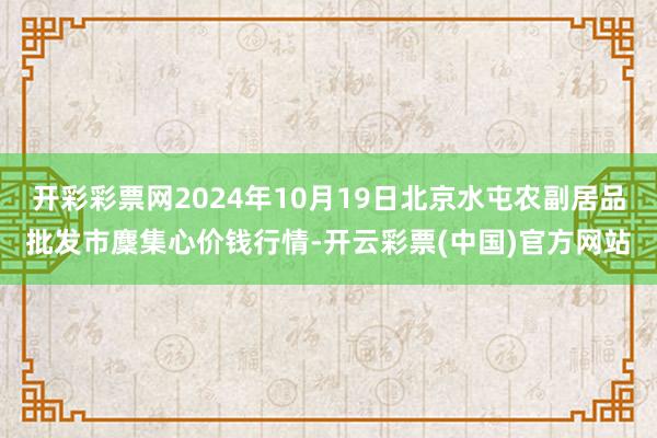 开彩彩票网2024年10月19日北京水屯农副居品批发市麇集心价钱行情-开云彩票(中国)官方网站