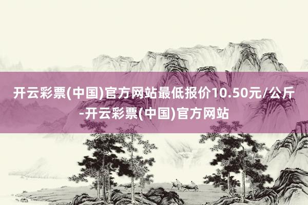 开云彩票(中国)官方网站最低报价10.50元/公斤-开云彩票(中国)官方网站