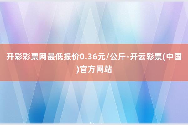 开彩彩票网最低报价0.36元/公斤-开云彩票(中国)官方网站