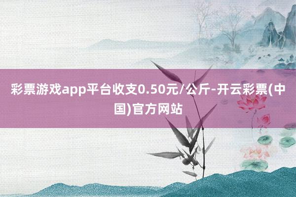 彩票游戏app平台收支0.50元/公斤-开云彩票(中国)官方网站