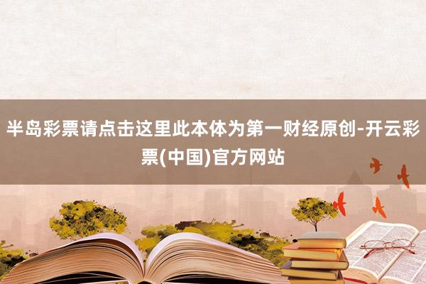 半岛彩票请点击这里此本体为第一财经原创-开云彩票(中国)官方网站