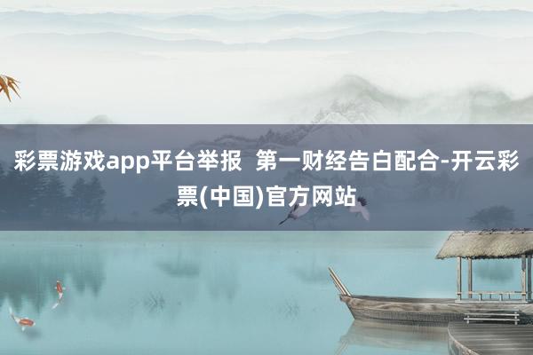 彩票游戏app平台举报  第一财经告白配合-开云彩票(中国)官方网站