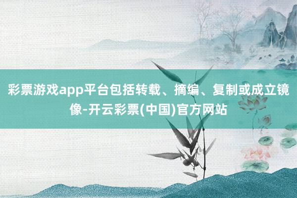 彩票游戏app平台包括转载、摘编、复制或成立镜像-开云彩票(中国)官方网站