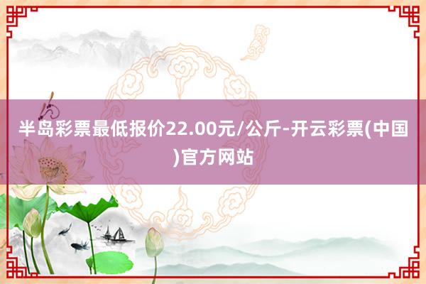 半岛彩票最低报价22.00元/公斤-开云彩票(中国)官方网站