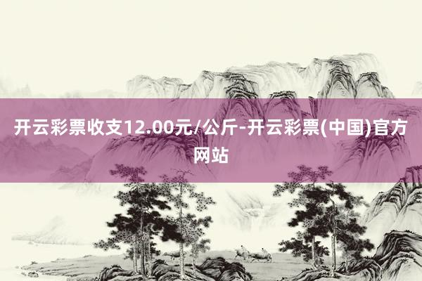 开云彩票收支12.00元/公斤-开云彩票(中国)官方网站