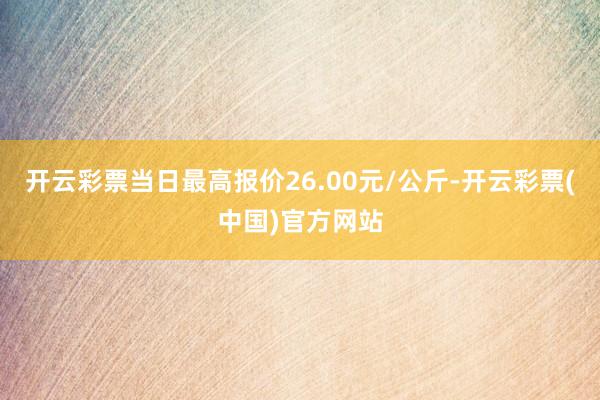 开云彩票当日最高报价26.00元/公斤-开云彩票(中国)官方网站