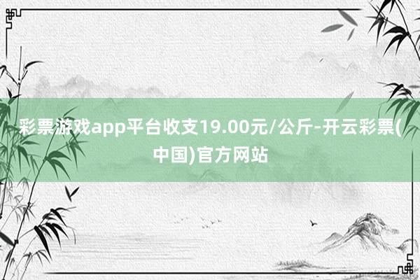 彩票游戏app平台收支19.00元/公斤-开云彩票(中国)官方网站