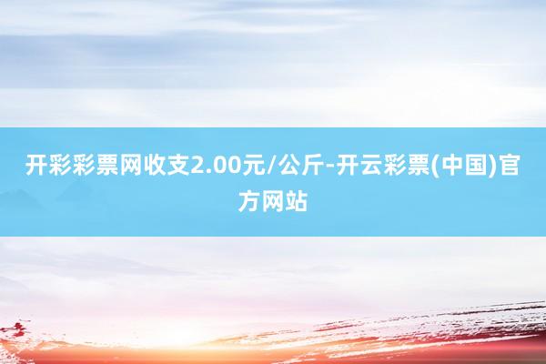 开彩彩票网收支2.00元/公斤-开云彩票(中国)官方网站