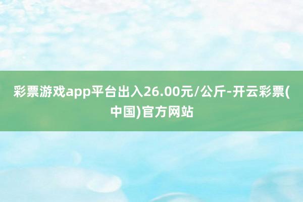 彩票游戏app平台出入26.00元/公斤-开云彩票(中国)官方网站