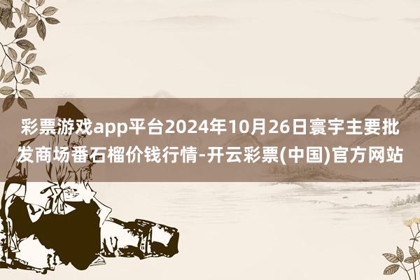 彩票游戏app平台2024年10月26日寰宇主要批发商场番石榴价钱行情-开云彩票(中国)官方网站