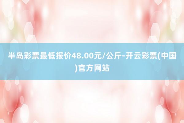 半岛彩票最低报价48.00元/公斤-开云彩票(中国)官方网站