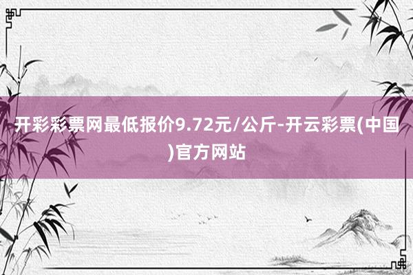 开彩彩票网最低报价9.72元/公斤-开云彩票(中国)官方网站