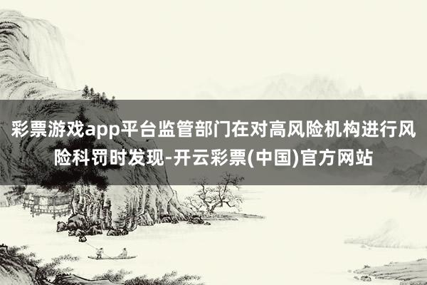 彩票游戏app平台监管部门在对高风险机构进行风险科罚时发现-开云彩票(中国)官方网站