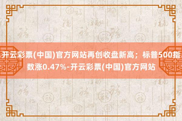 开云彩票(中国)官方网站再创收盘新高；标普500指数涨0.47%-开云彩票(中国)官方网站