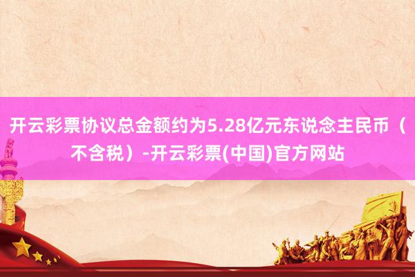 开云彩票协议总金额约为5.28亿元东说念主民币（不含税）-开云彩票(中国)官方网站