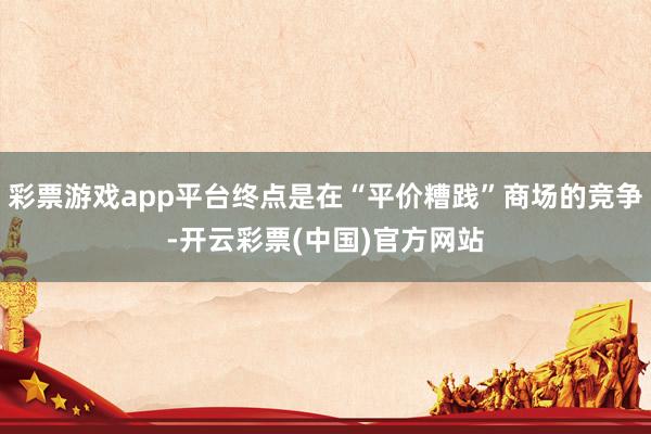 彩票游戏app平台终点是在“平价糟践”商场的竞争-开云彩票(中国)官方网站