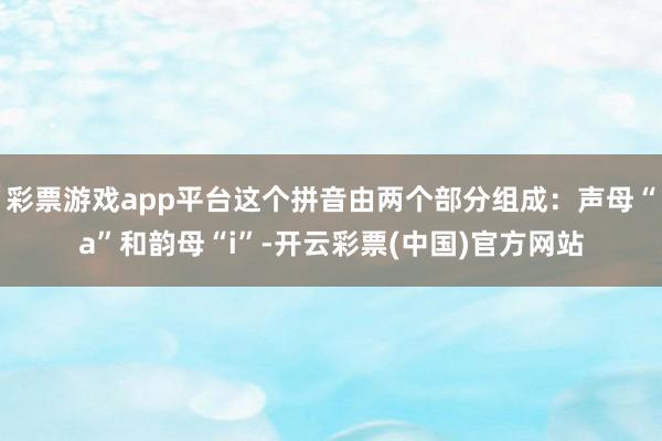 彩票游戏app平台这个拼音由两个部分组成：声母“a”和韵母“i”-开云彩票(中国)官方网站